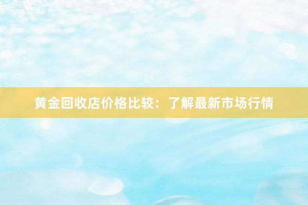 黄金回收店价格比较：了解最新市场行情